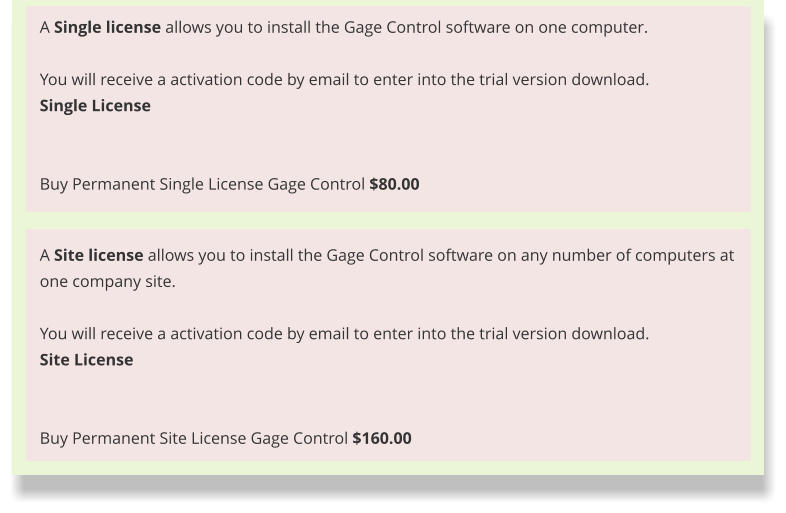 A Site license allows you to install the Gage Control software on any number of computers at one company site.  You will receive a activation code by email to enter into the trial version download. Site License   Buy Permanent Site License Gage Control $160.00 A Single license allows you to install the Gage Control software on one computer.  You will receive a activation code by email to enter into the trial version download. Single License   Buy Permanent Single License Gage Control $80.00