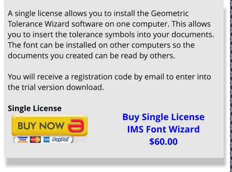 A single license allows you to install the Geometric Tolerance Wizard software on one computer. This allows you to insert the tolerance symbols into your documents. The font can be installed on other computers so the documents you created can be read by others.  You will receive a registration code by email to enter into the trial version download.  Single License  Buy Single License IMS Font Wizard $60.00