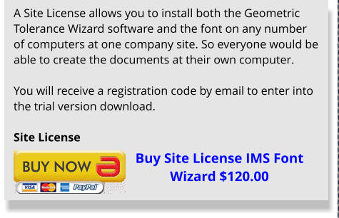 A Site License allows you to install both the Geometric Tolerance Wizard software and the font on any number of computers at one company site. So everyone would be able to create the documents at their own computer.  You will receive a registration code by email to enter into the trial version download.  Site License Buy Site License IMS Font Wizard $120.00
